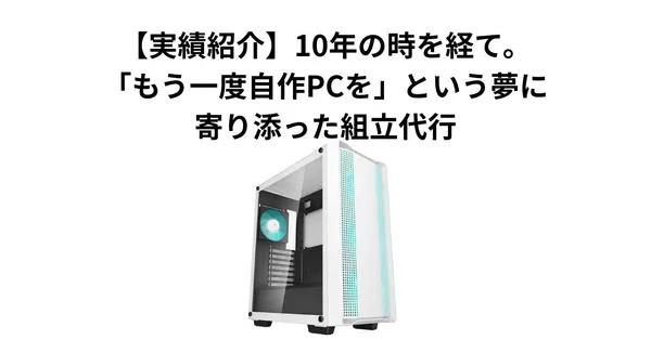 【実績紹介】10年の時を経て。「もう一度、自作PCを」という夢に寄り添った組立代行